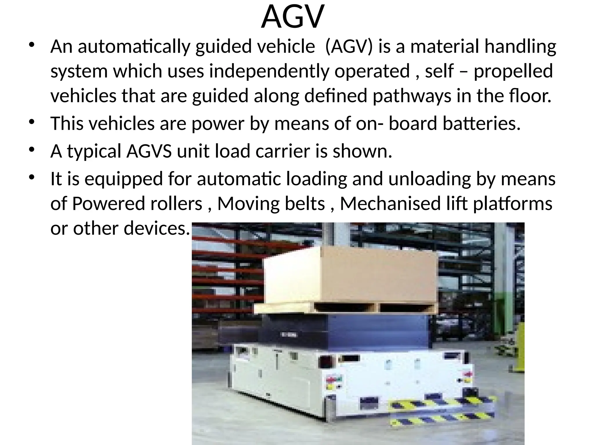 AGV
• An automatically guided vehicle (AGV) is a material handling
system which uses independently operated , self – propelled
vehicles that are guided along defined pathways in the floor.
• This vehicles are power by means of on- board batteries.
• A typical AGVS unit load carrier is shown.
• It is equipped for automatic loading and unloading by means
of Powered rollers , Moving belts , Mechanised lift platforms
or other devices.
 
