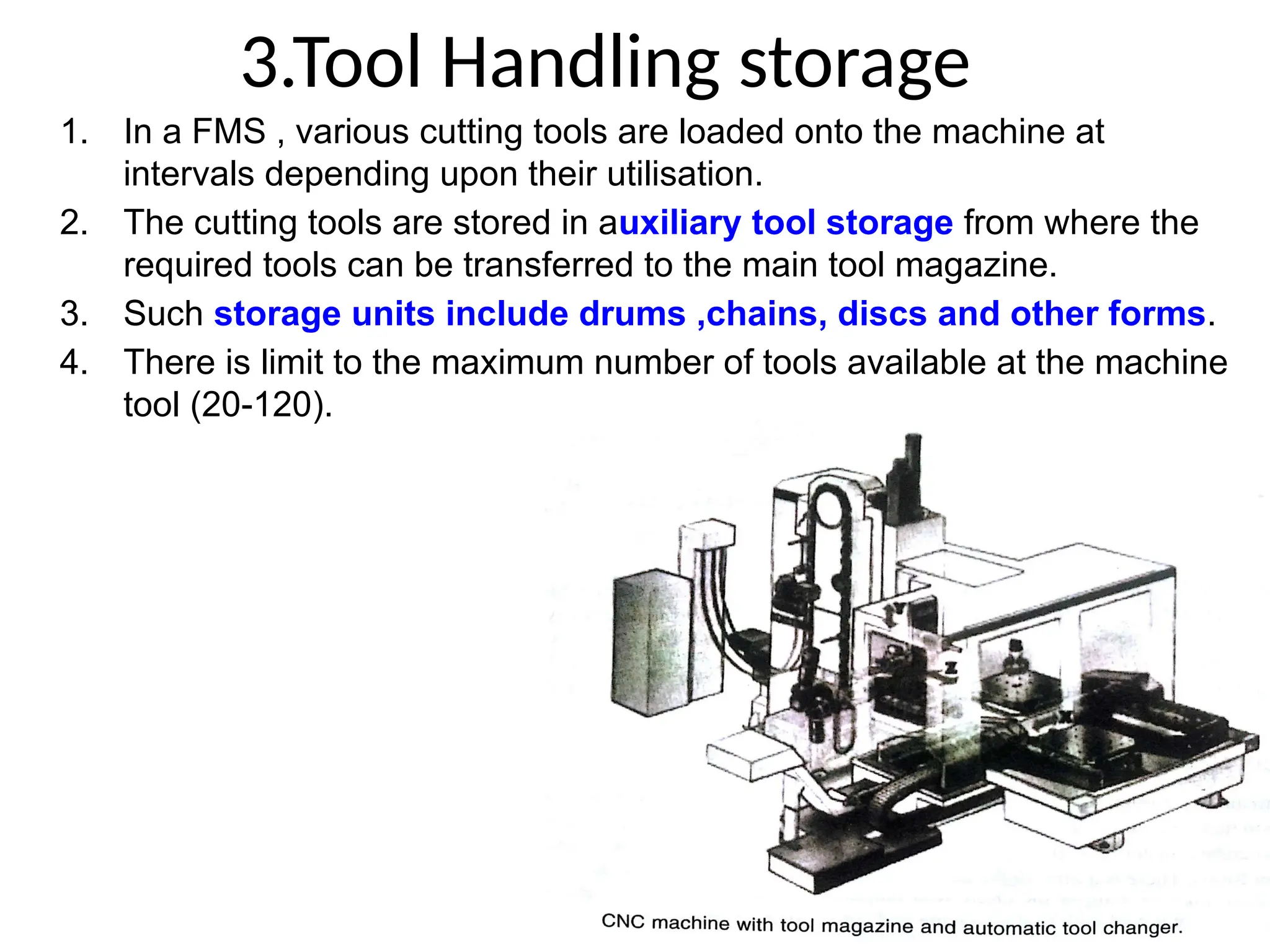 3.Tool Handling storage
1. In a FMS , various cutting tools are loaded onto the machine at
intervals depending upon their utilisation.
2. The cutting tools are stored in auxiliary tool storage from where the
required tools can be transferred to the main tool magazine.
3. Such storage units include drums ,chains, discs and other forms.
4. There is limit to the maximum number of tools available at the machine
tool (20-120).
 
