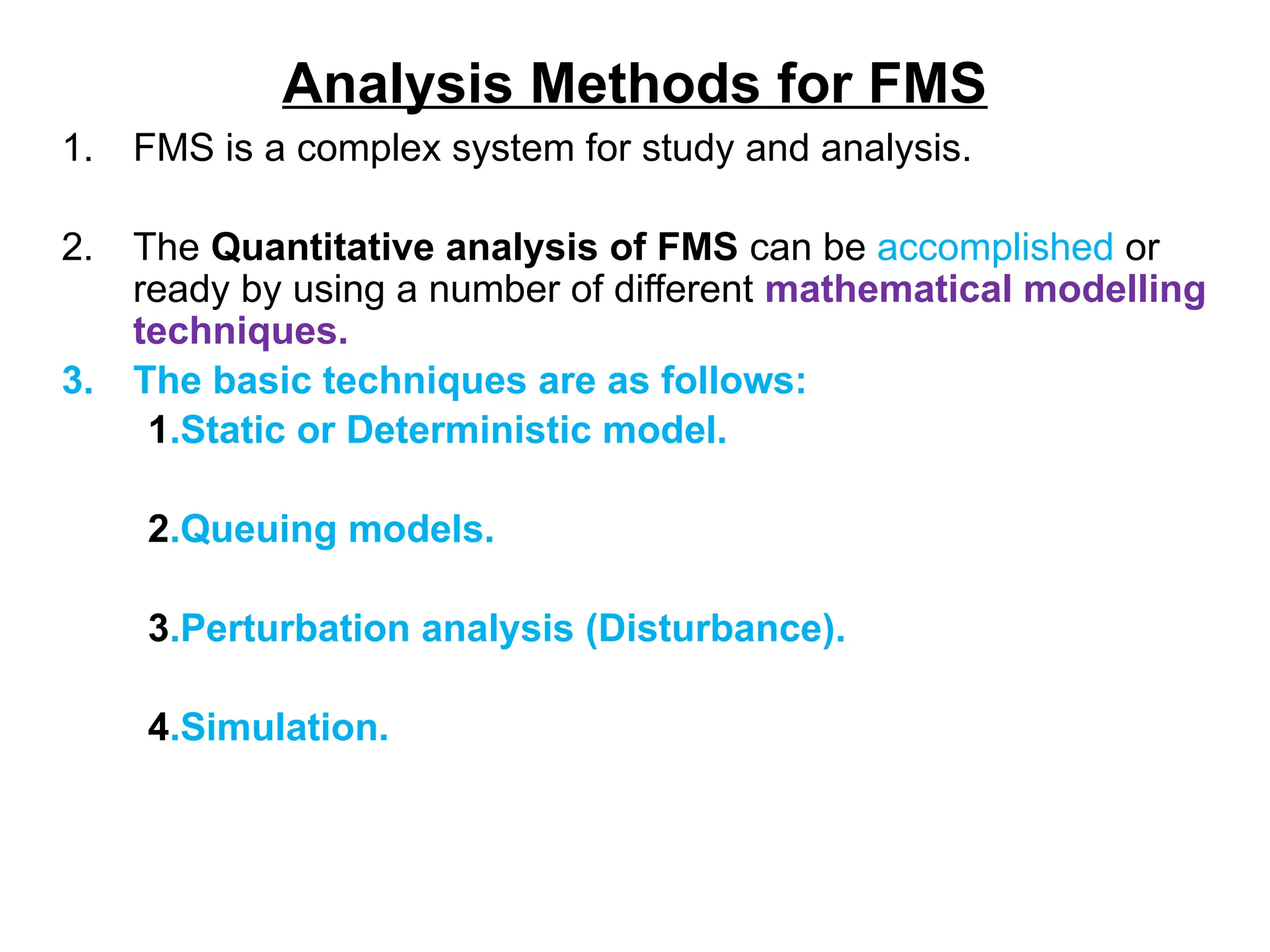 Analysis Methods for FMS
1. FMS is a complex system for study and analysis.
2. The Quantitative analysis of FMS can be accomplished or
ready by using a number of different mathematical modelling
techniques.
3. The basic techniques are as follows:
1.Static or Deterministic model.
2.Queuing models.
3.Perturbation analysis (Disturbance).
4.Simulation.
 