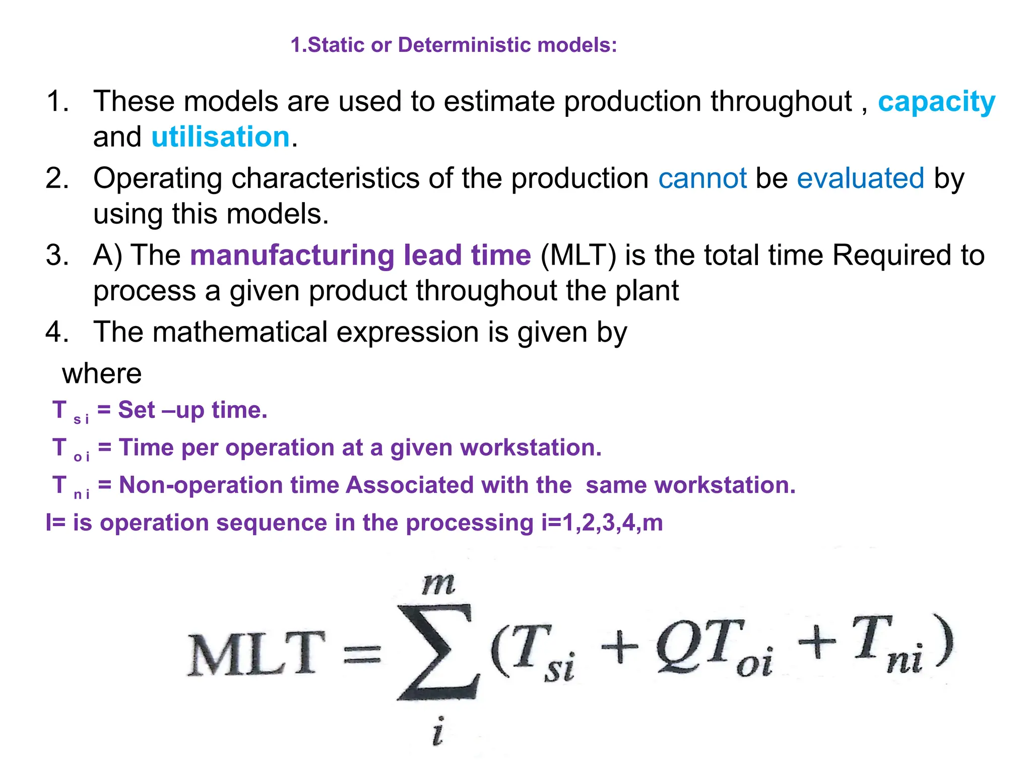 1.Static or Deterministic models:
1. These models are used to estimate production throughout , capacity
and utilisation.
2. Operating characteristics of the production cannot be evaluated by
using this models.
3. A) The manufacturing lead time (MLT) is the total time Required to
process a given product throughout the plant
4. The mathematical expression is given by
where
T s i = Set –up time.
T o i = Time per operation at a given workstation.
T n i = Non-operation time Associated with the same workstation.
I= is operation sequence in the processing i=1,2,3,4,m
 