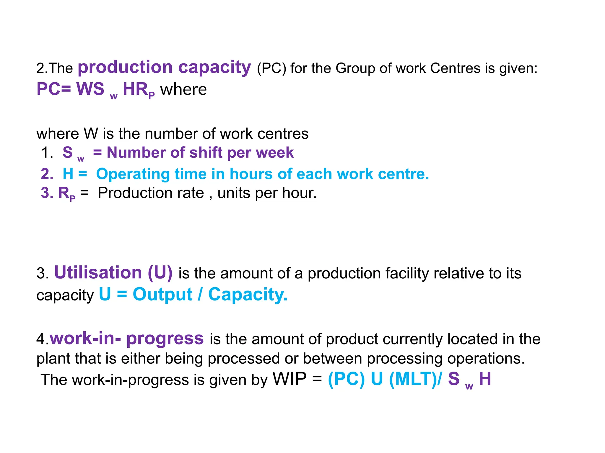 2.The production capacity (PC) for the Group of work Centres is given:
PC= WS w HRP where
where W is the number of work centres
1. S w = Number of shift per week
2. H = Operating time in hours of each work centre.
3. RP = Production rate , units per hour.
3. Utilisation (U) is the amount of a production facility relative to its
capacity U = Output / Capacity.
4.work-in- progress is the amount of product currently located in the
plant that is either being processed or between processing operations.
The work-in-progress is given by WIP = (PC) U (MLT)/ S w H
 