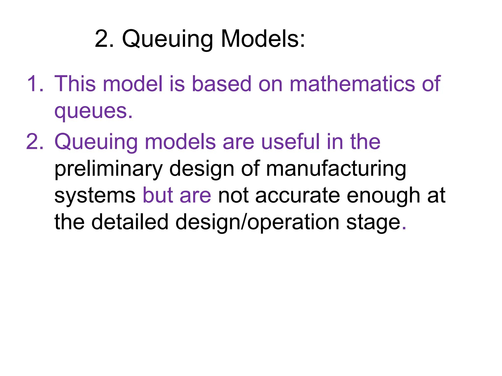 2. Queuing Models:
1. This model is based on mathematics of
queues.
2. Queuing models are useful in the
preliminary design of manufacturing
systems but are not accurate enough at
the detailed design/operation stage.
 