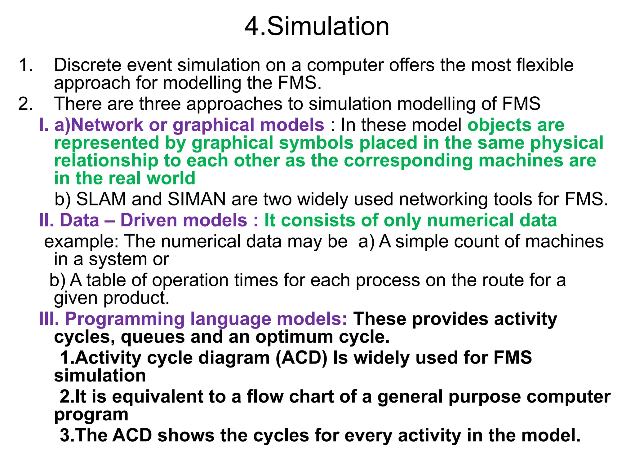 4.Simulation
1. Discrete event simulation on a computer offers the most flexible
approach for modelling the FMS.
2. There are three approaches to simulation modelling of FMS
I. a)Network or graphical models : In these model objects are
represented by graphical symbols placed in the same physical
relationship to each other as the corresponding machines are
in the real world
b) SLAM and SIMAN are two widely used networking tools for FMS.
II. Data – Driven models : It consists of only numerical data
example: The numerical data may be a) A simple count of machines
in a system or
b) A table of operation times for each process on the route for a
given product.
III. Programming language models: These provides activity
cycles, queues and an optimum cycle.
1.Activity cycle diagram (ACD) Is widely used for FMS
simulation
2.It is equivalent to a flow chart of a general purpose computer
program
3.The ACD shows the cycles for every activity in the model.
 