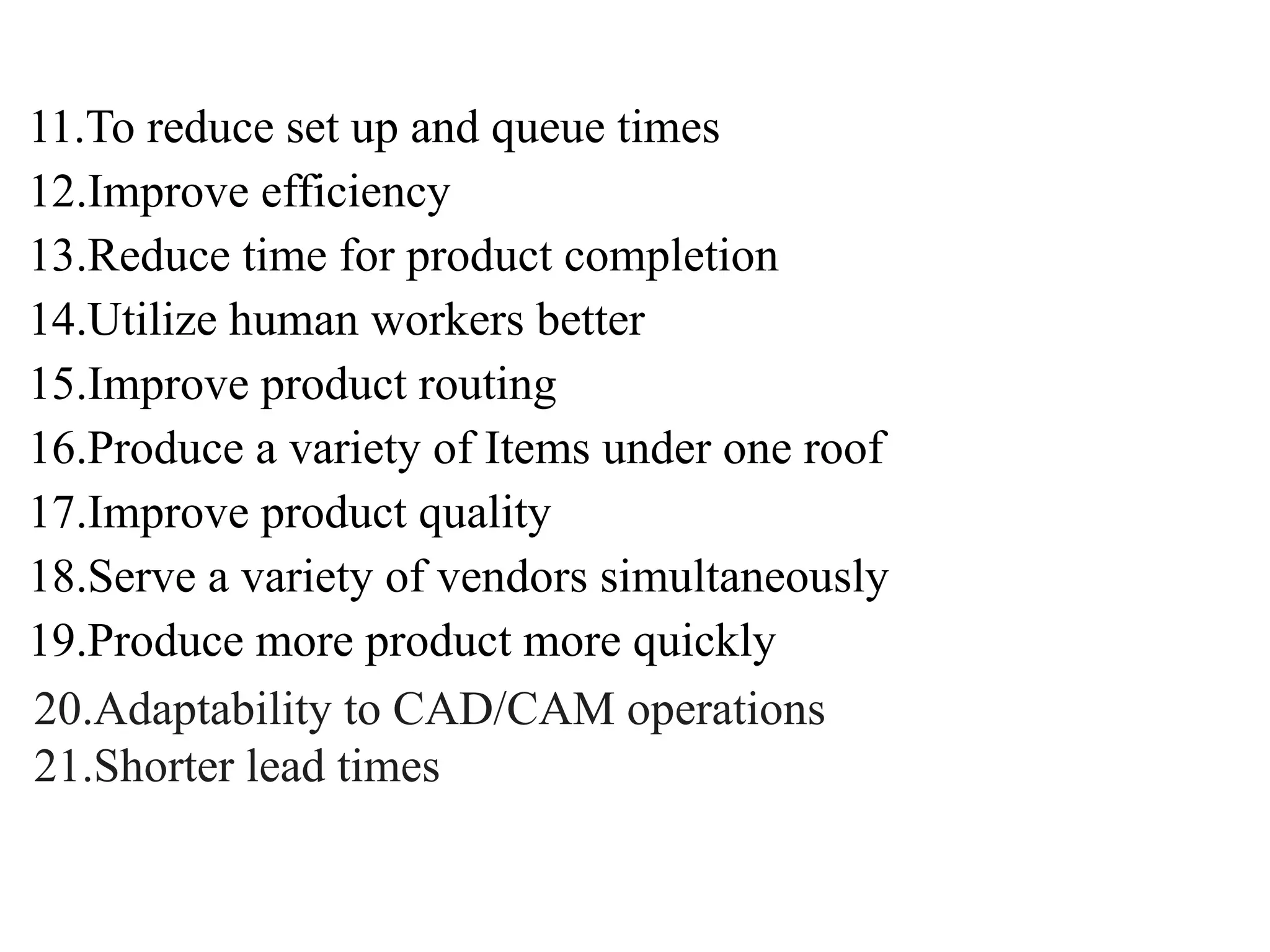 11.To reduce set up and queue times
12.Improve efficiency
13.Reduce time for product completion
14.Utilize human workers better
15.Improve product routing
16.Produce a variety of Items under one roof
17.Improve product quality
18.Serve a variety of vendors simultaneously
19.Produce more product more quickly
20.Adaptability to CAD/CAM operations
21.Shorter lead times
 