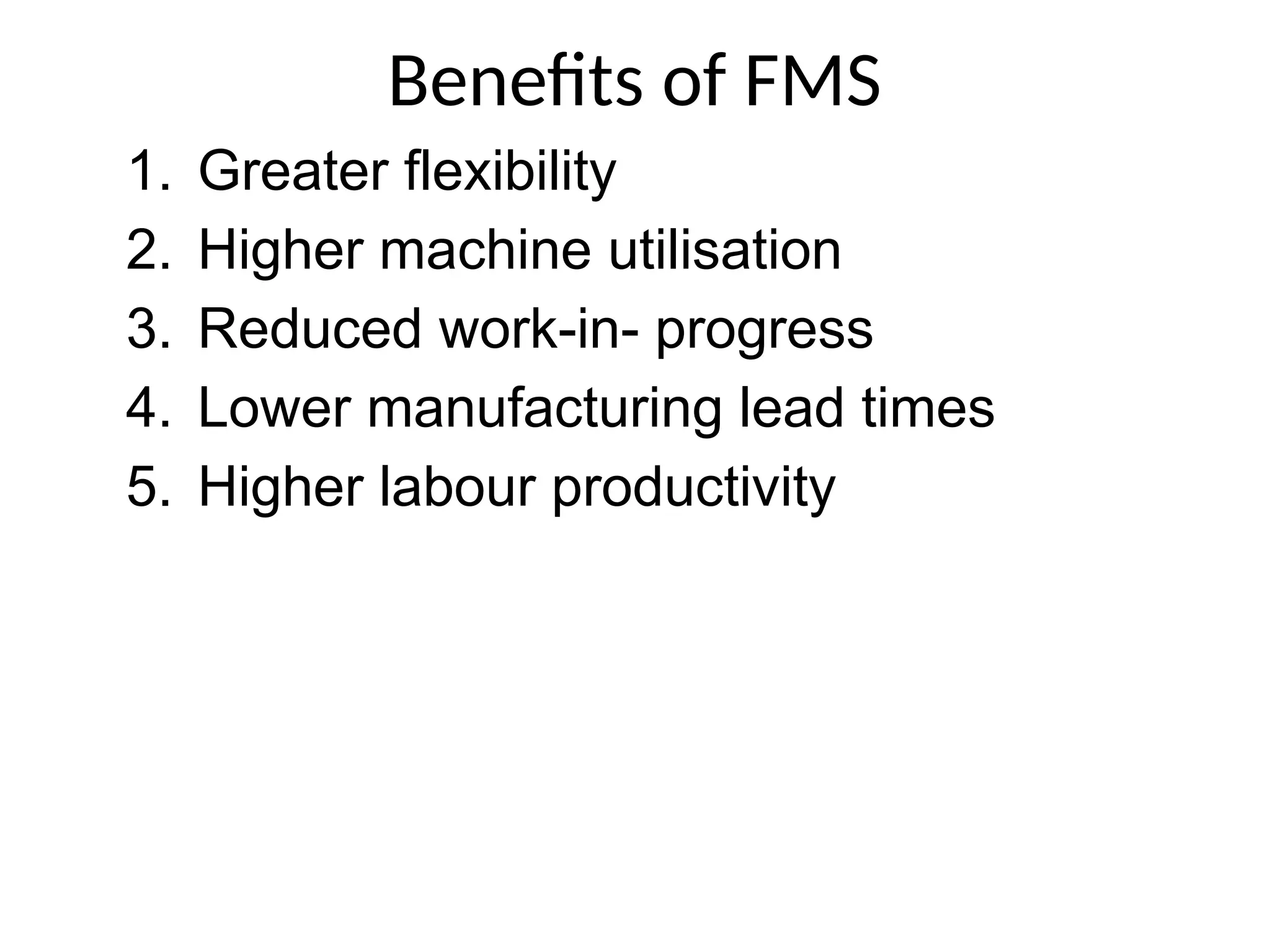 Benefits of FMS
1. Greater flexibility
2. Higher machine utilisation
3. Reduced work-in- progress
4. Lower manufacturing lead times
5. Higher labour productivity
 