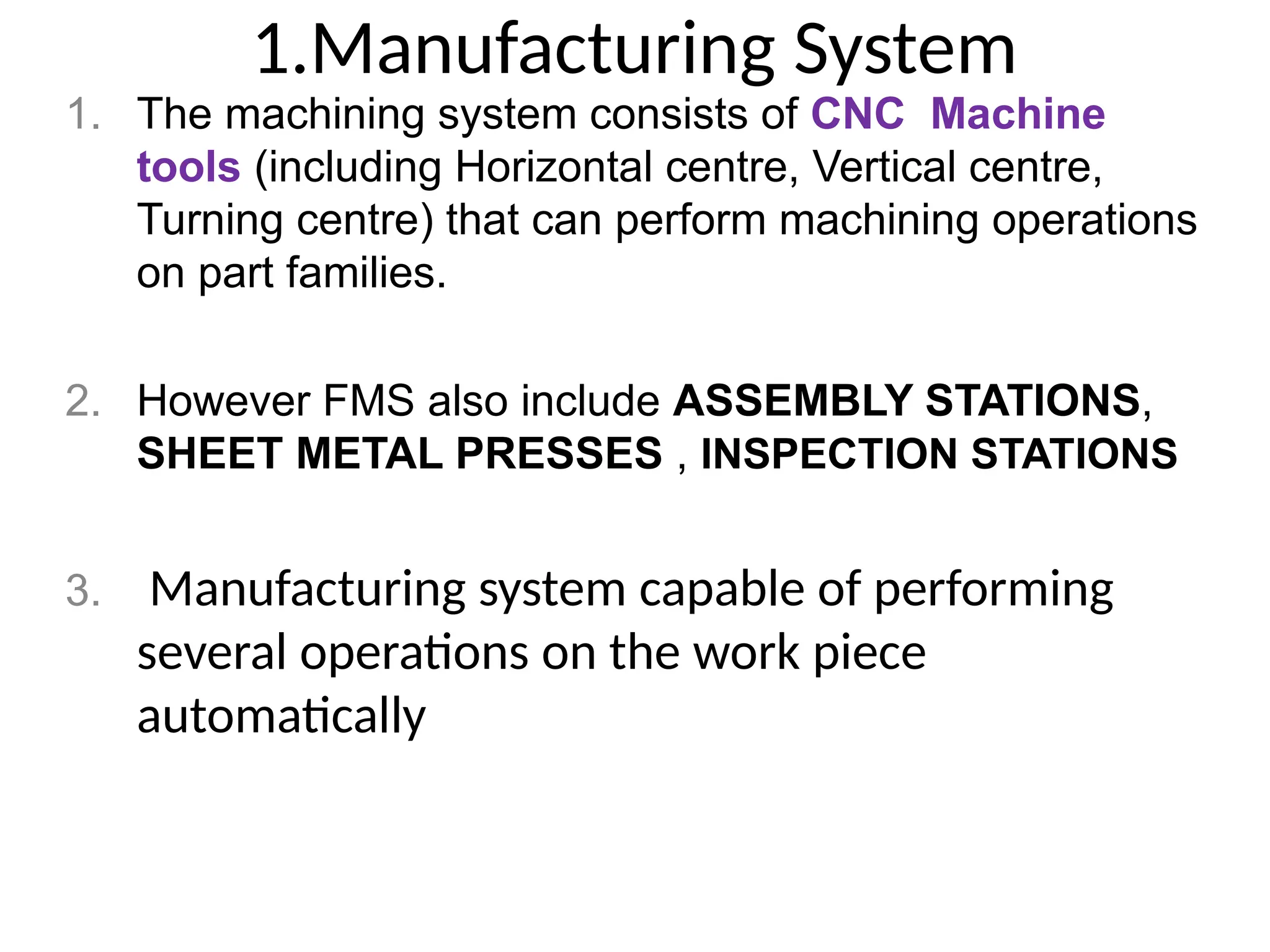 1.Manufacturing System
1. The machining system consists of CNC Machine
tools (including Horizontal centre, Vertical centre,
Turning centre) that can perform machining operations
on part families.
2. However FMS also include ASSEMBLY STATIONS,
SHEET METAL PRESSES , INSPECTION STATIONS
3. Manufacturing system capable of performing
several operations on the work piece
automatically
 