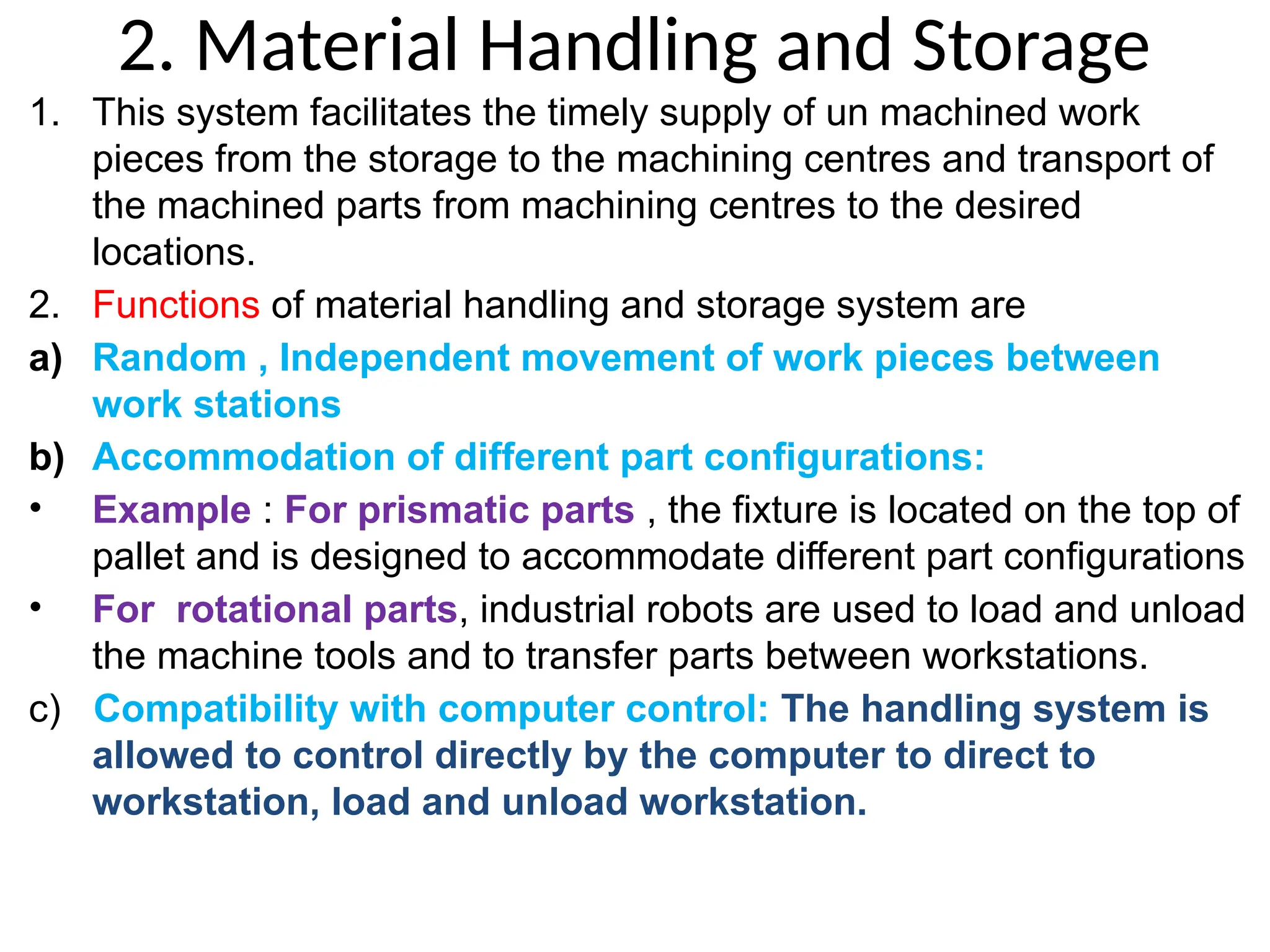 2. Material Handling and Storage
1. This system facilitates the timely supply of un machined work
pieces from the storage to the machining centres and transport of
the machined parts from machining centres to the desired
locations.
2. Functions of material handling and storage system are
a) Random , Independent movement of work pieces between
work stations
b) Accommodation of different part configurations:
• Example : For prismatic parts , the fixture is located on the top of
pallet and is designed to accommodate different part configurations
• For rotational parts, industrial robots are used to load and unload
the machine tools and to transfer parts between workstations.
c) Compatibility with computer control: The handling system is
allowed to control directly by the computer to direct to
workstation, load and unload workstation.
 