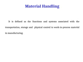 Material Handling
It is defined as the functions and systems associated with the
transportation, storage and physical control to work-in-process material
in manufacturing.
 