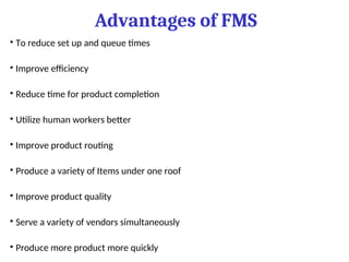 Advantages of FMS
• To reduce set up and queue times
• Improve efficiency
• Reduce time for product completion
• Utilize human workers better
• Improve product routing
• Produce a variety of Items under one roof
• Improve product quality
• Serve a variety of vendors simultaneously
• Produce more product more quickly
 