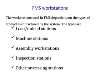 FMS workstations
The workstations used in FMS depends upon the types of
product manufactured by the system. The types are
 Load/unload stations
 Machine stations
 Assembly workstations
 Inspection stations
 Other processing stations
 