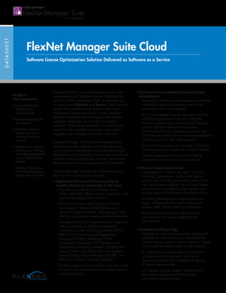 DATASHEET
FlexNet Manager Suite Cloud
Software License Optimization Solution Delivered as Software as a Service
Flexera Software’s market leading software asset
management and Software License Optimization
solution, FlexNet Manager Suite, is available via
a cloud based Software as a Service (SaaS) delivery
model. This provides lower upfront costs, faster
deployment and shorter time to value since the
product is installed and managed in the Flexera
Software datacenter on our high availability
platform. There are no scalability or architectural
issues for the customer to consider, and product
upgrades are managed by Flexera Software.
FlexNet Manager Suite Cloud’s web-based user
interface provides anytime, anywhere access to
critical license management and Software License
Optimization functionality to allow organizations to
maintain license compliance, improve operational
efficiency and reduce ongoing costs for software.
FlexNet Manager Suite Cloud’s Software License
Optimization functionality includes:
• Application Discovery  Inventory using an
Inventory Beacon to upload data to the cloud:
– Provides cross-platform (Windows, Linux,
UNIX, and MAC OS) discovery, inventory, and
application usage data collection
– Performs discovery and inventory of virtual
machines on VMware ESX/vSphere and
Microsoft Hyper-V servers, and supports Citrix
XenApp application virtualization environments.
– Leverages existing IT investments via integration
with a multitude of third-party standard
inventory sources including Symantec Altiris,
BMC Atrium Discovery and Dependency
Mapping (ADDM), BladeLogic Client
Automation (Marimba), HP Discovery and
Dependency Mapping Inventory (DDMI), IBM
License Metric Tool (ILMT), Microsoft System
Center Configuration Manager (SCCM), and
IBM Tivoli Endpoint Manager (BigFix)
– Enables organizations to ‘know what they have’
in their IT environment and consolidate vendors
and applications
• Purchased Versus Installed/Consumed License
Reconciliation:
– Reconciles software purchases against software
installed or used on computers and virtual
machines within an enterprise
– Built-in knowledge base recognizes more than
120,000 application titles and 600,000
software product part numbers (stock keeping
units or SKUs) to determine the license
entitlements for each software purchase, and
links that information to the software installed on
the devices within the target network
– Reconciliation process can provide a baseline
license position for more than 14,000 vendors
– Enables organizations to maintain license
compliance to reduce audit cost and risk
• Software License Optimization:
– Leverages the “product use rights” found in
licensing agreements – such as the right of
second use, multiple use, roaming use, virtual
use, and license mobility – to minimize license
consumption; use rights for key vendors are
encapsulated in the Product Use Rights Library
– Provides Software License Optimization for
major software vendors such as Microsoft,
Adobe, IBM, Oracle, SAP and Symantec
– Enables organizations to reduce license
consumption and lower ongoing costs
for software
• Dashboard and Reporting:
– Provides an intuitive management dashboard
enabling an administrator to understand the
current license position, receive alerts on issues,
and review key events such as data imports
– A compliance overview report summarizes
an organization’s exposure, such as its
financial liability and the number of licenses
in breach per publisher
– Drill downs provide deeper information for
any vendor products and the licenses
attached to those products
Benefits to
Your Organization
• Gain visibility and
control of your
software estate
• Reduce ongoing costs
for software
• Maintain continuous
license compliance
to reduce audit cost
and risk
• Realize lower upfront
costs for your Software
Asset Management and
License Optimization
solution
• Shorten time-to-value
with the Software as a
Service delivery model
 