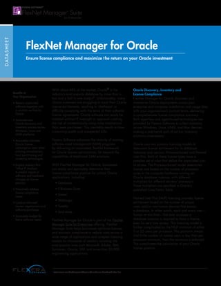 DATASHEET
FlexNet Manager for Oracle
Ensure license compliance and maximize the return on your Oracle investment
With about 48% of the market, Oracle®
is the
industry’s most popular database by more than a
two and a half to one margin1
. Unfortunately, many
Oracle customers are struggling to track their Oracle
license entitlements, resulting in ‘shelfware’ or
difficulty complying with the terms of their software
license agreements. Oracle software can easily be
installed without IT oversight or approval creating
the risk of unintentionally using more installations
than were purchased. This inevitably results in time-
consuming audits and unexpected bills.
Flexera Software advances the maturity of existing
software asset management (SAM) programs
by delivering an automated, flexible framework
for Oracle license optimization, far beyond the
capabilities of traditional SAM solutions.
With FlexNet Manager for Oracle, businesses
can easily and accurately determine their
license compliance position for critical Oracle
applications, including:
• Database
• E-Business Suite
• Siebel
• WebLogic
• Tuxedo
• And more…
FlexNet Manager for Oracle is part of the FlexNet
Manager Suite for Enterprises offering. FlexNet
Manager Suite helps businesses optimize licenses
and maintain compliance to reduce costs across a
wide range of applications and complex licensing
models for thousands of vendors including the
most popular ones such Microsoft, Adobe, IBM,
Symantec, Oracle, SAP, and more than 20,000
engineering applications.
Oracle Discovery, Inventory and
License Compliance
FlexNet Manager for Oracle discovers and
inventories Oracle deployments across your
enterprise and compares installation and usage data
with your organization’s contract terms, delivering
a comprehensive license compliance summary.
Both agentless and agent-based technologies are
provided by Flexera Software to collect inventory
across Windows, Linux, UNIX, and Mac devices,
making a patchwork quilt of ad hoc inventory
solutions unnecessary.
Oracle uses two primary licensing models to
determine license entitlement for its database
instances and options: Processor-based and Named
User Plus. Both of these license types have a
complex set of rules that define the associated cost
of access. The Processor-based model determines
license cost based on the number of processor
cores in the computer hardware running an
Oracle database instance, with different
multipliers for different vendors’ processors.
These multipliers are specified in Oracle’s
published Core Factor Table.
Named User Plus (NUP) licensing provides license
entitlement based on the number of unique
users and/or non-human devices that access
a database. In other words, each and every user—
human or machine—that ever accesses a
database instance is required to have a license,
even for very rare access. This licensing model is
further complicated by the NUP minimum of either
5 or 25 users per processor. This provision means
that if the number of named users is less than per
processor minimum, then the minimum is enforced.
This complicates the calculation of your Oracle
license position.
Benefits to
Your Organization
• Reduce unplanned
software expenses with
a solution verified by
Oracle
• Automate your
Oracle discovery and
inventory process across
Windows, Linux and
UNIX platforms
• Accurately calculate
Oracle license
consumption even when
utilizing virtualization,
hard partitioning and
clustering technologies
• Employ industry-first
‘What If’ Analysis
to predict impact of
software and hardware
changes on license
position
• Proactively address
license compliance
issues
• Conduct informed
vendor negotiations and
software purchases
• Accurately budget for
future software needs
1
www.oracle.com/us/corporate/features/number-one-database/index.html
 