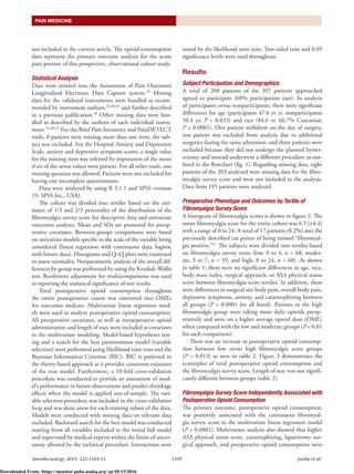 Anesthesiology 2015; 122:1103-11	 1105	Janda et al.
PAIN MEDICINE
not included in the current article. The opioid consumption
data represent the primary outcome analysis for the acute
pain portion of this prospective, observational cohort study.
Statistical Analysis
Data were entered into the Assessment of Pain Outcomes
Longitudinal Electronic Data Capture system.29
Missing
data for the validated instruments were handled as recom-
mended by instrument authors,23,30,31
and further described
in a previous publication.18
Other missing data were han-
dled as described by the authors of each individual instru-
ment.23,30,31
For the Brief Pain Inventory and PainDETECT
tools, if patients were missing more than one item, the sub-
ject was excluded. For the Hospital Anxiety and Depression
Scale, anxiety and depressive symptom scores, a single value
for the missing item was inferred by imputation of the mean
if six of the seven values were present. For all other tools, one
missing question was allowed. Patients were not excluded for
having one incomplete questionnaire.
Data were analyzed by using R 3.1.1 and SPSS (version
19; SPSS Inc., USA).
The cohort was divided into tertiles based on the esti-
mates of 1/3 and 2/3 percentiles of the distribution of the
fibromyalgia survey score for descriptive data and univariate
outcomes analyses. Mean and SDs are presented for preop-
erative covariates. Between-groups comparisons were based
on univariate models specific to the scale of the variable being
considered (linear regression with continuous data, logistic
with binary data). Histograms and Q–Q plots were examined
to assess normality. Nonparametric analysis of the overall dif-
ferences by group was performed by using the Kruskal–Wallis
test. Bonferroni adjustment for multicomparisons was used
in reporting the statistical significance of test results.
Total postoperative opioid consumption throughout
the entire postoperative course was converted into OMEs
for outcomes analyses. Multivariate linear regression mod-
els were used to analyze postoperative opioid consumption.
All preoperative covariates, as well as intraoperative opioid
administration and length of stay, were included as covariates
in the multivariate modeling. Model-based hypotheses test-
ing and a search for the best parsimonious model (variable
selection) were performed using likelihood ratio tests and the
Bayesian Information Criterion (BIC). BIC is preferred in
the theory-based approach as it provides consistent estimates
of the true model. Furthermore, a 10-fold cross-validation
procedure was conducted to provide an assessment of mod-
el’s performance in future observations and predict shrinkage
effects when the model is applied out-of-sample. The vari-
able selection procedure was included in the cross-validation
loop and was done anew for each training subset of the data.
Models were conducted with missing data on relevant data
excluded. Backward search for the best model was conducted
starting from all variables included in the initial full model
and supervised by medical experts within the limits of uncer-
tainty allowed by the technical procedure. Interactions were
tested by the likelihood ratio tests. Two-sided tests and 0.05
significance levels were used throughout.
Results
Subject Participation and Demographics
A total of 208 patients of the 307 patients approached
agreed to participate (68% participation rate). In analysis
of participants versus nonparticipants, there were significant
differences for age (participants 47.6 yr vs. nonparticipants
50.4 yr; P = 0.033) and race (84.6 vs. 66.7% Caucasian;
P < 0.0001). One patient withdrew on the day of surgery,
one patient was excluded from analysis due to additional
surgeries during the same admission, and three patients were
excluded because they did not undergo the planned hyster-
ectomy and instead underwent a different procedure as out-
lined in the flowchart (fig. 1). Regarding missing data, eight
patients of the 203 analyzed were missing data for the fibro-
myalgia survey score and were not included in the analysis.
Data from 195 patients were analyzed.
Preoperative Phenotype and Outcomes by Tertile of
Fibromyalgia Survey Score
A histogram of fibromyalgia scores is shown in figure 2. The
mean fibromyalgia score for the entire cohort was 6.5 (±4.4)
with a range of 0 to 24. A total of 17 patients (8.2%) met the
previously described cut points of being termed “fibromyal-
gia positive.”17
The subjects were divided into tertiles based
on fibromyalgia survey score (low, 0 to 4, n = 68; moder-
ate, 5 to 7, n = 59; and high, 8 to 24, n = 68). As shown
in table 1, there were no significant differences in age, race,
body mass index, surgical approach, or ASA physical status
score between fibromyalgia score tertiles. In addition, there
were differences in surgical site body pain, overall body pain,
depressive symptoms, anxiety, and catastrophizing between
all groups (P < 0.0001 for all listed). Patients in the high
fibromyalgia group were taking more daily opioids preop-
eratively and were on a higher average opioid dose (OME)
when compared with the low and moderate groups (P < 0.01
for each comparison).
There was an increase in postoperative opioid consump-
tion between low versus high fibromyalgia score groups
(P = 0.013) as seen in table 2. Figure 3 demonstrates the
scatterplot of total postoperative opioid consumption and
the fibromyalgia survey score. Length of stay was not signifi-
cantly different between groups (table 2).
Fibromyalgia Survey Score Independently Associated with
Postoperative Opioid Consumption
The primary outcome, postoperative opioid consumption,
was positively associated with the continuous fibromyal-
gia survey score in the multivariate linear regression model
(P < 0.0001). Multivariate analysis also showed that higher
ASA physical status score, catastrophizing, laparotomy sur-
gical approach, and preoperative opioid consumption were
Downloaded From: https://monitor.pubs.asahq.org/ on 05/15/2016
 