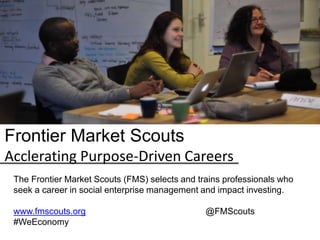 Frontier Market Scouts
Acclerating Purpose-Driven Careers
The Frontier Market Scouts (FMS) selects and trains professionals who
seek a career in social enterprise management and impact investing.
www.fmscouts.org @FMScouts
#WeEconomy
 