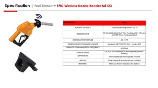 Specification | Fuel Station – RFID Wireless Nozzle Reader MT123
Specification Value
READING DISTANCE ≤150mm(Working Power: 4.2 V)
WORKING TIME 72 Days(Calculated by 1 Time Fueling with 3 Minutes
and 100 Times Fueling per Day)
WORKING TEMPERATURE -20-+55°C
TAMPER-PROOF STANDARD & GRADE Standard: GB/T15279 5.20.4 Grade: IK10
WIRELESS COMMUNICATION FREQUENCY
433 MHz
POWER SUPPLY
DC4.2V ± 5% Powered by Rechargeable Lithium
Battery)
DIMENSIONS
69.9mm(W)x100.95mm(D)x84.7mm(H)
WEIGHT 200g Packing & Accessories not Included
REMARKS With Low Power Indication for Battery
 
