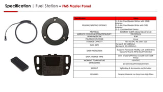 Specification | Fuel Station – FMS Master Panel
Specification Value
READING/WRITING DISTANCE
1): 0-6m: Fixed Reader/Writer with 12dBi
Antenna
2): 0-4m: Fixed Reader/Rriter with 7dBi
Antenna
3): 0-1.5m:Handheld Device
PROTOCOL ISO18000-6C(EPC Global Class1 Gen2)
WIRELESS COMMUNICATION FREQUENCY 920-925MHz
WORKING MODE R/W
POLARIZATION MODE Linear
STORAGE CAPACITY TID: 64, EPC: 96, User: 512
DATA RATE
Forward: 40-160Kbits/s
Backward: 40-640Kbits/s
DATA PROTECTION
Supports Passwords Modify, Lock and Destroy
Supports Read & Write Dual Protection
DATA STORAGE TIME
Over 10 years(Memory Erasable over 100K
Times)
WORKING TEMPERATURE -20-+70°C
DIMENSIONS 23/25mm(L)x9mm(D)x3mm(H)
WEIGHT 5g Packing & Accessories not Included
REMARKS Ceramic Material, no Drop from High Place
 