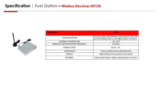 Specification | Fuel Station – Wireless Receiver MT124
Specification Value
COMMUNICATION
Communication with Wireless Nozzle Reader (MT123)
and transmitting data to controlling system via RS232
WORKING TEMPERATURE -20-+55°C
WIRELESS COMMUNICATION FREQUENCY 433 MHz
POWER SUPPLY DC5V ± 5%
DIMENSIONS 244.6mm(W)x162.8mm(D)x36mm(H)
WEIGHT 400g Packing & Accessories not Included
REMARKS With Nozzle Reader Address Identification Function
 