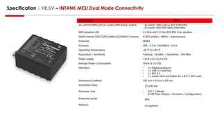 Specification | HE/LV – INTANK MCU Dual Mode Connectivity
Specification Value
3G (UMTS/HSPA) and 2G (GSM/GPRS/EDGE) engine - 3G bands: 900/2100 & 850/1900 MHz
- 2G bands: 850/900/1800/1900 MHz
WiFi/wireless LAN 2.4 GHz and 5.0 GHz IEEE 802.11ac wireless
Multi channel GNSS (GPS+Galileo/GLONASS ) receiver A-GPS (online / offline / autonomous)
Protocols NMEA
Accuracy GPS : 2.5 m | GLONASS : 4.0 m
Operating Temperature -40 °C to +85 °C
Acquisition / Sensitivity Tracking: -161dBm | Sensitivity: -148 dBm
Power supply +10,8 V to +32,0 V DC
Average Power Consumption 50mA @ 12 VDC
Interfaces - 3 x Digital/analog IO
- 1 x USB 2.0 interface
- 1 x BLE 4.1
- 1 x Inside SIM card holder for 1,8/3 V SIM cards
Dimensions (LxWxH) 105 mm x 83 mm x 28 mm
Serial Data Rates 115200 bps
Processor core - RTC + Calenda
- 8 MB Flash (History / Firmware / Configuration)
Protection grade IP67
Memory 32 Gigabyte
 