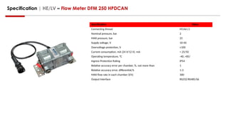 Specification | HE/LV – Flow Meter DFM 250 HPDCAN
Specification Value
Connecting thread M14x1.5
Nominal pressure, bar 2
MAX pressure, bar 25
Supply voltage, V 10-50
Overvoltage protection, V ≤100
Current consumption, mA (24 V/12 V), mA < 25/50
Operating temperature, °C -40..+85/
Ingress Protection Rating IP54
Relative accuracy error per chamber, %, not more than 1
Relative accuracy error, differential,% 1-3
MAX flow rate in each chamber (l/h) 300
Output Interface RS232/RS485/S6
 