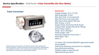 Device Specification | Fuel Truck – Pulse Transmitter (for Flow Meter)
Solid state pulse transmitters provide fast and accurate signaling for
remote indication, totalizing and data-monitoring systems. Dependability
and reliability are built in. The remote pulser operates under the same
specifications as the existing internal pulse encoder
Spesification
Supply Voltage: 10 to 15 V DC
Max Amperage: 75 mA
Max Rise Time: 2 microseconds
Max Fall Time: 4 microseconds
Max Input Shaft Speed: 600 rpm
Max Torque: 2 oz/in
Output Pulse: Dual Channel @ 50 ppr
Output Pulse: Single Channel @ 100 ppr
Circuit Class: Class 2
Temp: -40 to 180 deg F
Shaft Length: .956"
Housing: Explosion Proof, Class 1
Pulse Ratio: 100:1
Wires: 4
UL listed, CSA certified (BASEEFA approved models
are available)
Solid state switching mechanism for reliability
Easy directional sensing
Flexible single or dual channel
Optional one-way clutch
Pulse Transmitter
 