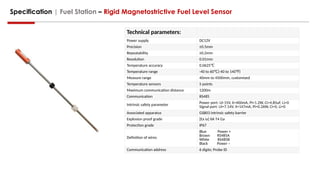 Specification | Fuel Station – Rigid Magnetostrictive Fuel Level Sensor
Technical parameters:
Power supply DC12V
Precision ±0.5mm
Repeatability ±0.2mm
Resolution 0.01mm
Temperature accuracy 0.0625℃
Temperature range -40 to 60 (-40 to 140 )
℃ ℉
Measure range 40mm to 4500mm, customized
Temperature sensors 5 points
Maximum communication distance 1200m
Communication RS485
Intrinsic safety parameter Power port: Ui-15V, Ii=400mA, Pi=1.2W, Ci=4.85uF, Li=0
Signal port: Ui=7.14V, Ii=147mA, Pi=0.26W, Ci=0, Li=0
Associated apparatus GSB03 intrinsic safety barrier
Explosion proof grade [Ex ia] IIA T4 Ga
Protection grade IP67
Definition of wires
Blue Power +
Brown RS485A
White RS485B
Black Power –
Communication address 6 digits; Probe ID
 
