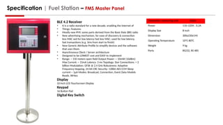 Specification | Fuel Station – FMS Master Panel
BLE 4.2 Receiver
• It is a radio standard for a new decade, enabling the Internet of
• Things. Features:
• Mostly new PHY; some parts derived from the Basic Rate (BR) radio
• New advertising mechanism, for ease of discovery & connection
less MAC sed for low latency fast less MAC: used for low latency,
fast transactions (e.g. 3ms from start to finish)
• New Generic Attribute Profile to simplify devices and the software
that uses them.
• Asynchronous Client / Server architecture
• Designed to be LOWEST cost and EASY to implement
• Range: ~ 150 meters open field Output Power: ~ 10mW (10dBm)
Max Current: ~ 15mA Latency: 3 ms Topology: Star Connections: > 2
billion Modulation: GFSK @ 2.4 GHz Robustness: Adaptive
Frequency Hopping, 24-bit CRC Security: 128bit AES CCM Sleep
current ~ 1µA Modes: Broadcast, Connection, Event Data Models
Reads, Writes
Display
10 Inch LCD Touchscreen Display
Keypad
16 Button Pad
Digital Key Switch
Parameter, measuring unit Value
Power 110~220V , 0.2A
Display Size 8 inch
Dimension 300x230x145
Operating Temperature 10O
C-800
C
Weight 9 kg
Ports RS232, RS 485
 