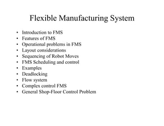 Flexible Manufacturing System
•   Introduction to FMS
•   Features of FMS
•   Operational problems in FMS
•   Layout considerations
•   Sequencing of Robot Moves
•   FMS Scheduling and control
•   Examples
•   Deadlocking
•   Flow system
•   Complex control FMS
•   General Shop-Floor Control Problem
 