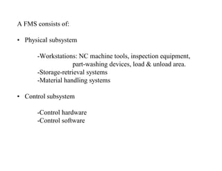 A FMS consists of:

• Physical subsystem

      -Workstations: NC machine tools, inspection equipment,
                    part-washing devices, load & unload area.
      -Storage-retrieval systems
      -Material handling systems

• Control subsystem

      -Control hardware
      -Control software
 