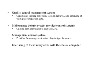 •   Quality control management system
    •   Capabilities include collection, storage, retrieval, and achieving of
        work-piece inspection data.

•   Maintenance control system (service control system)
    •   On-line help, alarms due to problems, etc.

•   Management control system
    •   Provides the management status of output performance.

•   Interfacing of these subsystems with the central computer
 