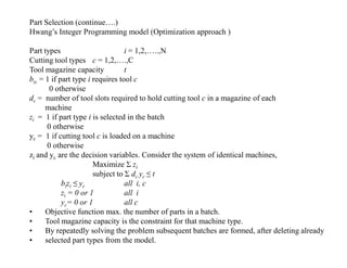 Part Selection (continue….)
Hwang’s Integer Programming model (Optimization approach )

Part types                        i = 1,2,…..,N
Cutting tool types c = 1,2,….,C
Tool magazine capacity            t
bic = 1 if part type i requires tool c
        0 otherwise
dc = number of tool slots required to hold cutting tool c in a magazine of each
      machine
zi = 1 if part type i is selected in the batch
       0 otherwise
yc = 1 if cutting tool c is loaded on a machine
       0 otherwise
zi and yc are the decision variables. Consider the system of identical machines,
                       Maximize Σ zi
                       subject to Σ dc yc ≤ t
            bizi ≤ yc             all i, c
            zi = 0 or 1           all i
            yc= 0 or 1            all c
•     Objective function max. the number of parts in a batch.
•     Tool magazine capacity is the constraint for that machine type.
•     By repeatedly solving the problem subsequent batches are formed, after deleting already
•     selected part types from the model.
 