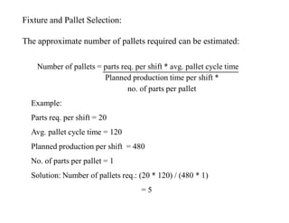 Fixture and Pallet Selection:

The approximate number of pallets required can be estimated:

    Number of pallets = parts req. per shift * avg. pallet cycle time
                        Planned production time per shift *
                                no. of parts per pallet
  Example:
  Parts req. per shift = 20
  Avg. pallet cycle time = 120
  Planned production per shift = 480
  No. of parts per pallet = 1
  Solution: Number of pallets req.: (20 * 120) / (480 * 1)
                                     =5
 