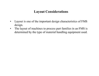Layout Considerations

•   Layout is one of the important design characteristics of FMS
    design.
•   The layout of machines to process part families in an FMS is
    determined by the type of material handling equipment used.
 