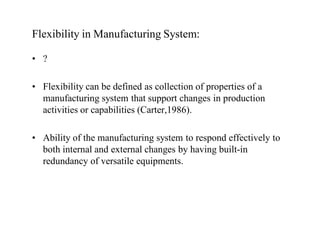 Flexibility in Manufacturing System:

• ?

• Flexibility can be defined as collection of properties of a
  manufacturing system that support changes in production
  activities or capabilities (Carter,1986).

• Ability of the manufacturing system to respond effectively to
  both internal and external changes by having built-in
  redundancy of versatile equipments.
 