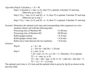 Algorithm:Step 0: Calculate µ = 2ε + 4δ
         Step 1: Calculate µ ≤ max {a, b}, then T2 is optimal. Calculate T2 and stop.
                    Otherwise go to step 2.
         Step 2: If µ > max {a, b} and 2δ ≤ a + b, then T2 is optimal. Calculate T2 and stop.
                    Otherwise go to step 3.
         Step 3: If µ > max {a, b} and 2δ > a + b, then T1 is optimal. Calculate T1 and stop.

Example: Determine the optimal cycle time and corresponding robot sequences in a two-
          machine robotic cell with the following data:
          Processing time of Machine M1                     =11.00 min
          Processing time of Machine M2                     =09.00 min
          Robot gripper pickup                              = 0.16 min
          Robot gripper release time                        = 0.16 min
          Robot move time between the two machines          = 0.24 min
Solution:
          Step 0:             µ = 2ε + 4δ
                              µ = 2(0.16) + 4(0.24) = 1.28 min
          Step 1:             µ ≤ max {a, b}
                              1.28 ≤ max {11, 9}, i.e.1.28 < 11. Therefore, T2 is optimal.
                              T2 = α + max {µ, a, b}
                              T2 = [4ε + 4δ] + max {1.28, 11, 9} = [4(0.16) + 4(0.24)] + 11
                              T2 = 1.6 + 11 = 12.6 min
The optimal cycle time is 12.6 min and the optimal robot is given by fig (b) as shown in the
previous slide.
 