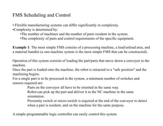 FMS Scheduling and Control
• Flexible manufacturing systems can differ significantly in complexity.
•Complexity is determined by:
     •The number of machines and the number of parts resident in the system.
     •The complexity of parts and control requirements of the specific equipment.

Example 1: The most simple FMS consists of a processing machine, a load/unload area, and
a material handler (a one-machine system is the most simple FMS that can be constructed).

Operation of this system consists of loading the part/parts that move down a conveyor to the
machine.
Once the part is loaded onto the machine, the robot is retracted to a "safe position" and the
machining begins.
For a single part is to be processed in the system, a minimum number of switches and
sensors required are:
          Parts on the conveyor all have to be oriented in the same way.
          Robot can pick up the part and deliver it to the NC machine in the same
          orientation.
          Proximity switch or micro-switch is required at the end of the conveyor to detect
          when a part is resident, and on the machine for the same purpose.

A simple programmable logic controller can easily control this system.
 