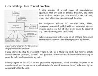 General Shop-Floor Control Problem
                                    A shop consists of several pieces of manufacturing
                                    equipment that are used to process, transport, and store
                                    items. An item can be a part, raw material, a tool, a fixture,
                                    or any other object that moves through the shop.

                                    The equipment includes NC machine tools, robots,
                                    conveyors, automated guided vehicles, automated storage
                                    systems, and so on. Set of other items might be required
                                    (e.g., specific cutting tools or fixtures).

                                    Between processing tasks, some or all of these items must
                                    be transported between the different pieces of equipment.

Input/output diagram for the general
shop-floor control problem .
Figure shows the shop-floor control system (SFCS) as a black-box entity that receives inputs
from an external (business) system/s and generates the device-specific instructions necessary to
enact the individual manufacturing tasks.

Primary inputs to the SFCS are the production requirements, which describe the parts to be
manufactured, and the resources, which describe the shared resources (items) to be used by the
equipment within the shop.
 