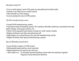 Manufacturing Cell

• Low to mid-volume, most of the parts are manufactured in batch mode
• Similar to an FMS, but no central control
• Most flexible in CIM category
• Lowest production rate in CIM systems

Flexible manufacturing system

• Actual M-M manufacturing system.
• Automated material-handling system, NC machines (flexible machines), automated tools and
pallet changer, auto-gauge systems, etc.
• Allows both sequential and random routing of a wide variety of parts.
• Higher production rate than manufacturing cell
• High degree of overlap between this and cell manufacturing system
• Higher flexibility than special manufacturing systems

Special Manufacturing System

• Least flexible category of CIM system
• Multispindle heads and low-level controller
• High production rate and low per unit cost
• Main difference: - Fixed-path material-handling system links the machines together.
                     - Sequence based dedicated machines.
 