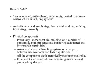 What is FMS?

• “ an automated, mid-volume, mid-variety, central computer-
  controlled manufacturing system”

• Activities covered: machining, sheet metal working, welding,
  fabricating, assembly

• Physical components:
   – Potentially independent NC machine tools capable of
     performing multiple functions and having automated tool
     interchange capabilities
   – Automated material handling system to move parts
     between machine tools and fixturing stations
   – All the components are hierarchically computer controlled
   – Equipment such as coordinate measuring machines and
     part-washing devices
 