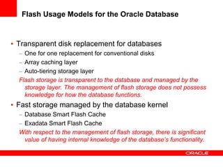 Flash Usage Models for the Oracle Database


• Transparent disk replacement for databases
  – One for one replacement for conventional disks
  – Array caching layer
  – Auto-tiering storage layer
  Flash storage is transparent to the database and managed by the
    storage layer. The management of flash storage does not possess
    knowledge for how the database functions.
• Fast storage managed by the database kernel
  – Database Smart Flash Cache
  – Exadata Smart Flash Cache
  With respect to the management of flash storage, there is significant
    value of having internal knowledge of the database’s functionality.
 