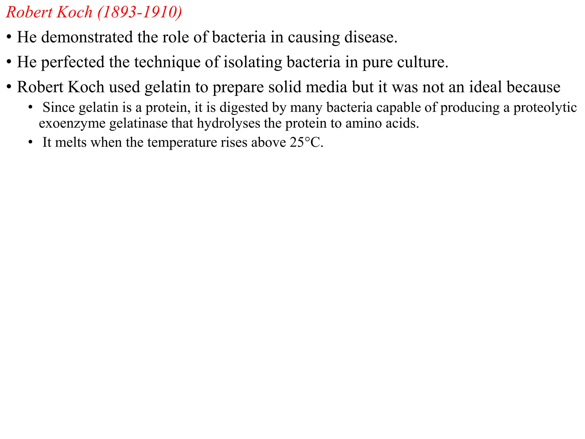 Robert Koch (1893-1910)
• He demonstrated the role of bacteria in causing disease.
• He perfected the technique of isolating bacteria in pure culture.
• Robert Koch used gelatin to prepare solid media but it was not an ideal because
• Since gelatin is a protein, it is digested by many bacteria capable of producing a proteolytic
exoenzyme gelatinase that hydrolyses the protein to amino acids.
• It melts when the temperature rises above 25°C.
 