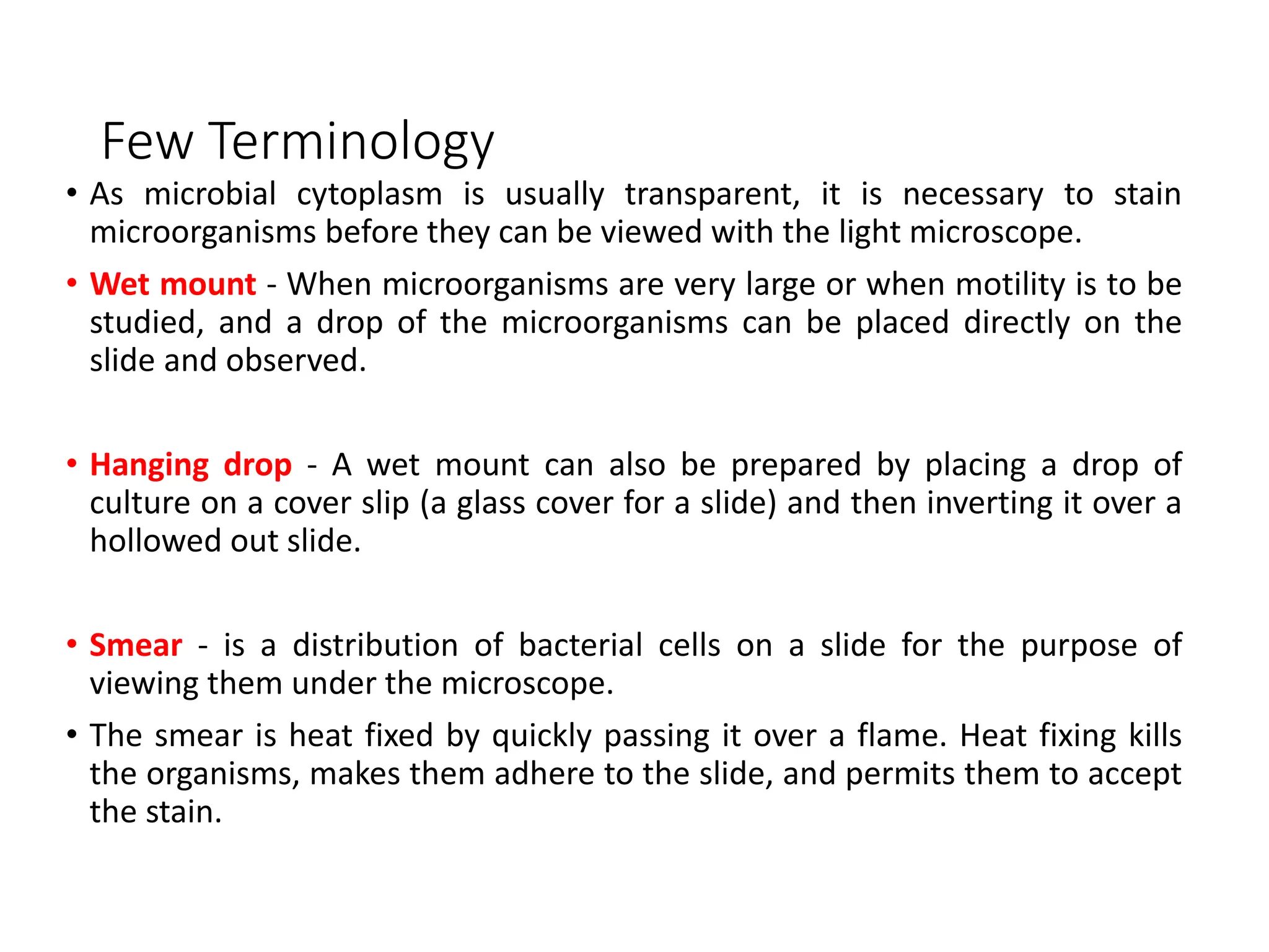 Few Terminology
• As microbial cytoplasm is usually transparent, it is necessary to stain
microorganisms before they can be viewed with the light microscope.
• Wet mount - When microorganisms are very large or when motility is to be
studied, and a drop of the microorganisms can be placed directly on the
slide and observed.
• Hanging drop - A wet mount can also be prepared by placing a drop of
culture on a cover slip (a glass cover for a slide) and then inverting it over a
hollowed out slide.
• Smear - is a distribution of bacterial cells on a slide for the purpose of
viewing them under the microscope.
• The smear is heat fixed by quickly passing it over a flame. Heat fixing kills
the organisms, makes them adhere to the slide, and permits them to accept
the stain.
 