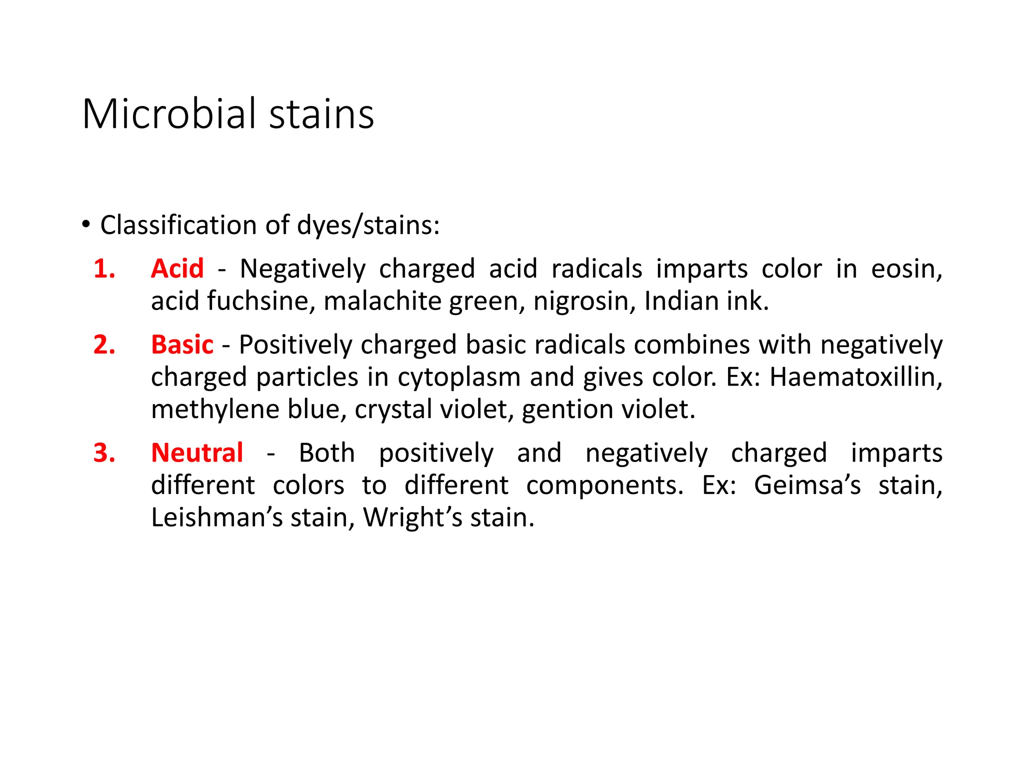 Microbial stains
• Classification of dyes/stains:
1. Acid - Negatively charged acid radicals imparts color in eosin,
acid fuchsine, malachite green, nigrosin, Indian ink.
2. Basic - Positively charged basic radicals combines with negatively
charged particles in cytoplasm and gives color. Ex: Haematoxillin,
methylene blue, crystal violet, gention violet.
3. Neutral - Both positively and negatively charged imparts
different colors to different components. Ex: Geimsa’s stain,
Leishman’s stain, Wright’s stain.
 
