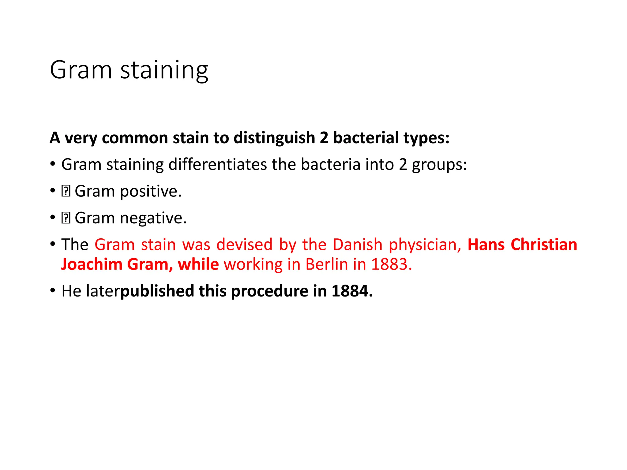 Gram staining
A very common stain to distinguish 2 bacterial types:
• Gram staining differentiates the bacteria into 2 groups:
• Gram positive.
• Gram negative.
• The Gram stain was devised by the Danish physician, Hans Christian
Joachim Gram, while working in Berlin in 1883.
• He laterpublished this procedure in 1884.
 