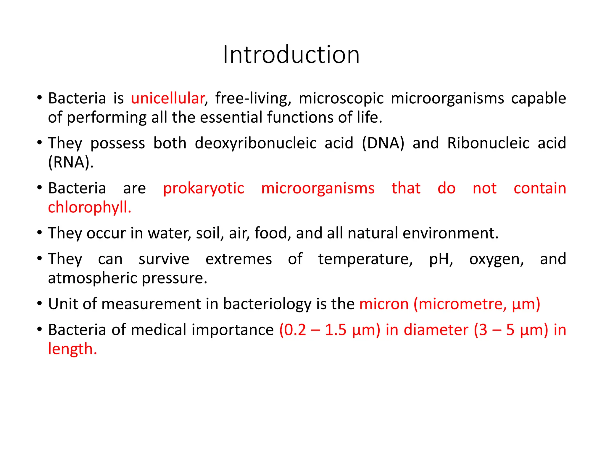 Introduction
• Bacteria is unicellular, free-living, microscopic microorganisms capable
of performing all the essential functions of life.
• They possess both deoxyribonucleic acid (DNA) and Ribonucleic acid
(RNA).
• Bacteria are prokaryotic microorganisms that do not contain
chlorophyll.
• They occur in water, soil, air, food, and all natural environment.
• They can survive extremes of temperature, pH, oxygen, and
atmospheric pressure.
• Unit of measurement in bacteriology is the micron (micrometre, μm)
• Bacteria of medical importance (0.2 – 1.5 μm) in diameter (3 – 5 μm) in
length.
 