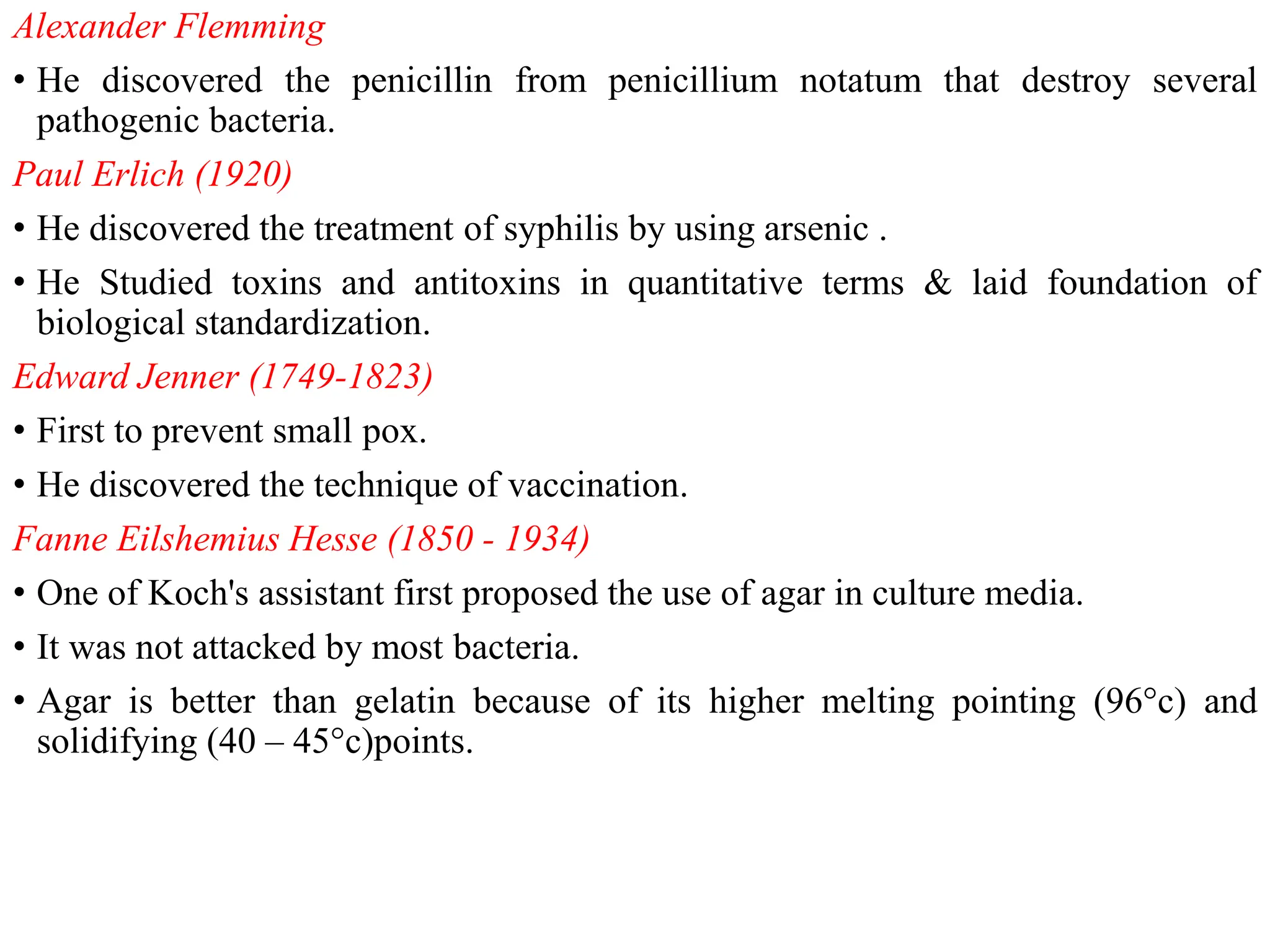 Alexander Flemming
• He discovered the penicillin from penicillium notatum that destroy several
pathogenic bacteria.
Paul Erlich (1920)
• He discovered the treatment of syphilis by using arsenic .
• He Studied toxins and antitoxins in quantitative terms & laid foundation of
biological standardization.
Edward Jenner (1749-1823)
• First to prevent small pox.
• He discovered the technique of vaccination.
Fanne Eilshemius Hesse (1850 - 1934)
• One of Koch's assistant first proposed the use of agar in culture media.
• It was not attacked by most bacteria.
• Agar is better than gelatin because of its higher melting pointing (96°c) and
solidifying (40 – 45°c)points.
 