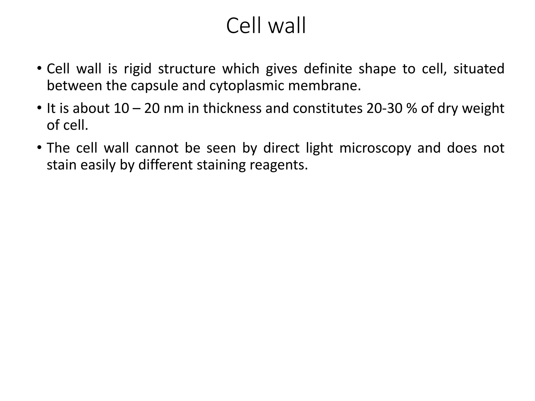 Cell wall
• Cell wall is rigid structure which gives definite shape to cell, situated
between the capsule and cytoplasmic membrane.
• It is about 10 – 20 nm in thickness and constitutes 20-30 % of dry weight
of cell.
• The cell wall cannot be seen by direct light microscopy and does not
stain easily by different staining reagents.
 
