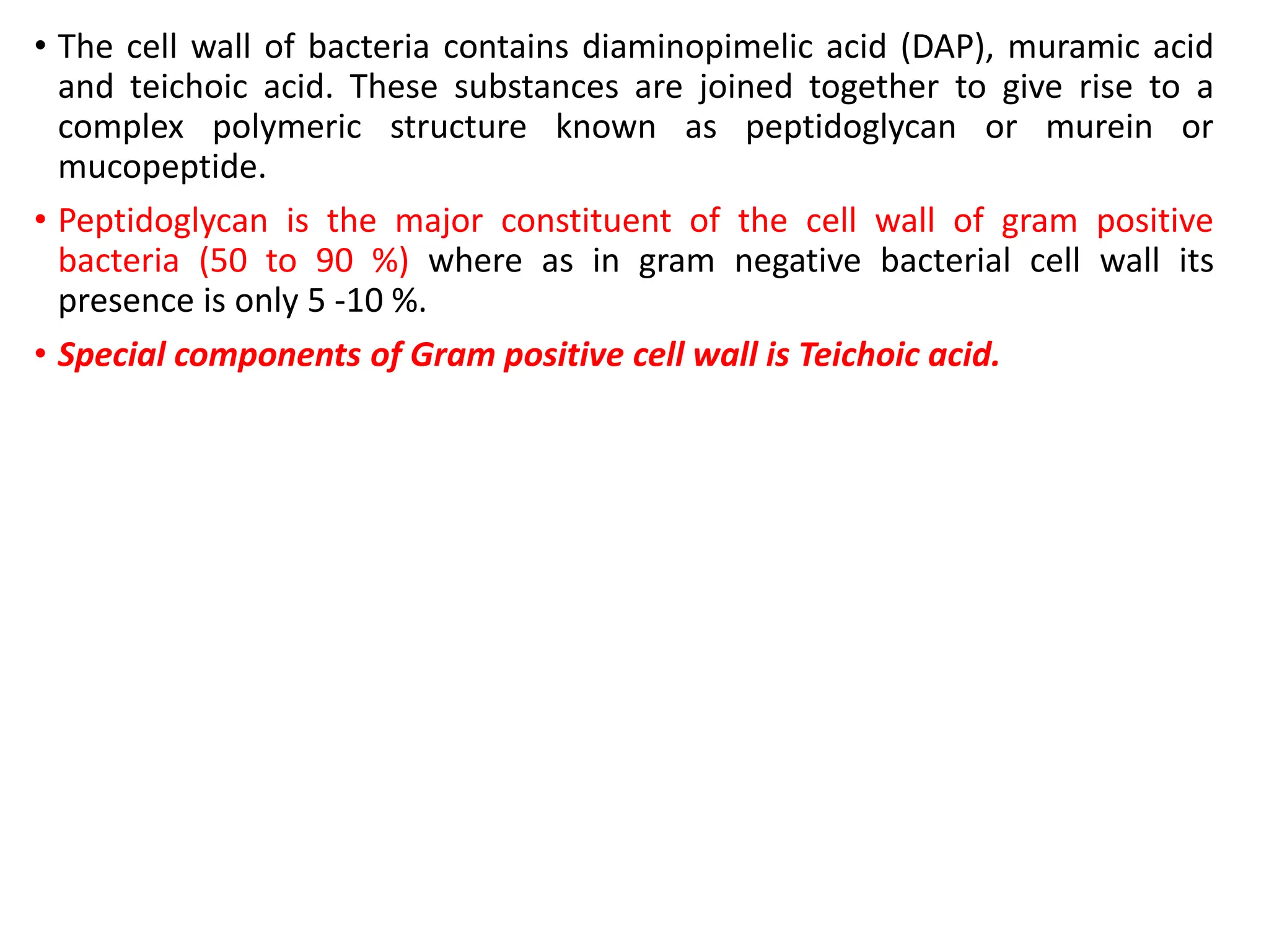 • The cell wall of bacteria contains diaminopimelic acid (DAP), muramic acid
and teichoic acid. These substances are joined together to give rise to a
complex polymeric structure known as peptidoglycan or murein or
mucopeptide.
• Peptidoglycan is the major constituent of the cell wall of gram positive
bacteria (50 to 90 %) where as in gram negative bacterial cell wall its
presence is only 5 -10 %.
• Special components of Gram positive cell wall is Teichoic acid.
 