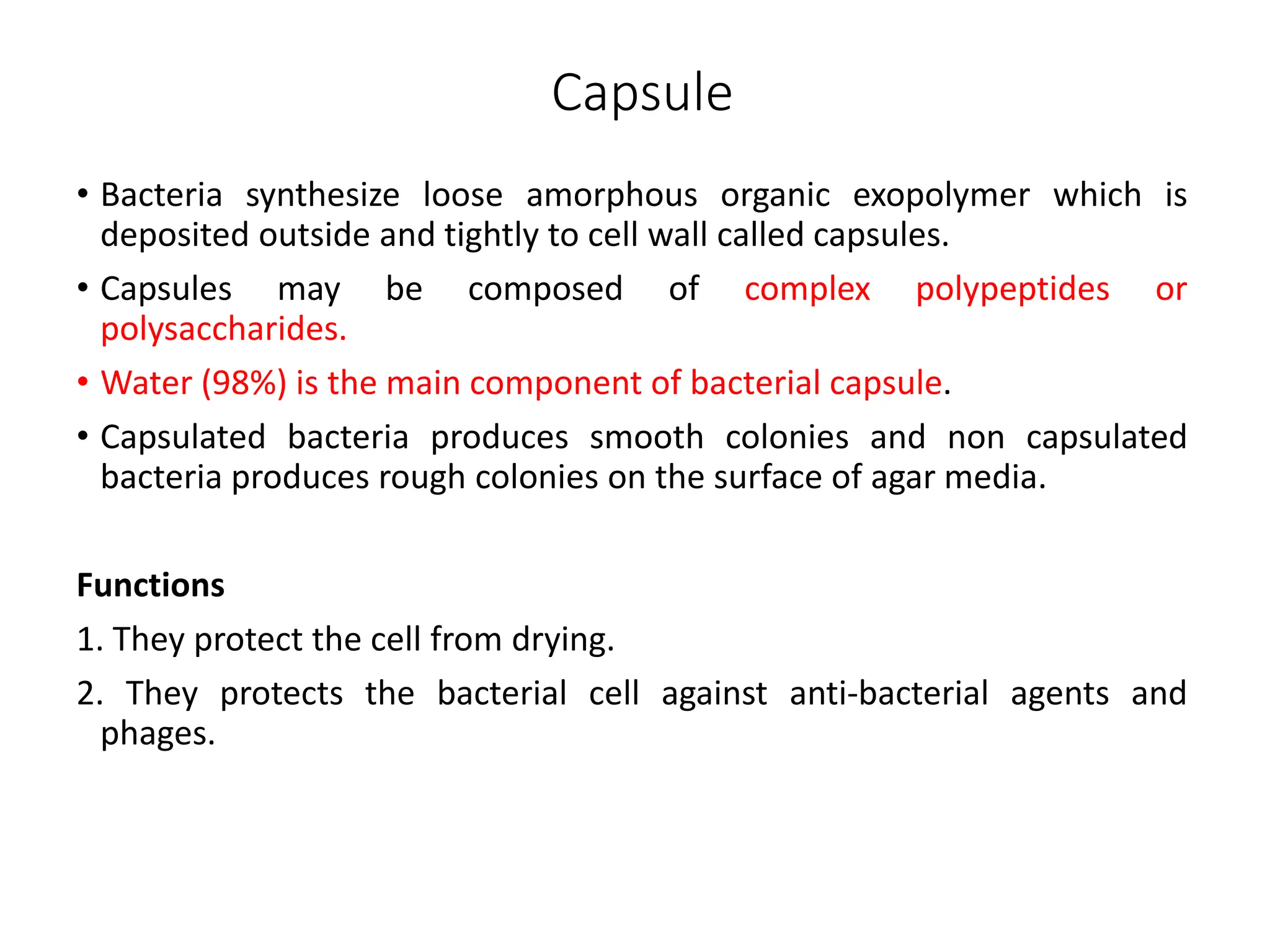 Capsule
• Bacteria synthesize loose amorphous organic exopolymer which is
deposited outside and tightly to cell wall called capsules.
• Capsules may be composed of complex polypeptides or
polysaccharides.
• Water (98%) is the main component of bacterial capsule.
• Capsulated bacteria produces smooth colonies and non capsulated
bacteria produces rough colonies on the surface of agar media.
Functions
1. They protect the cell from drying.
2. They protects the bacterial cell against anti-bacterial agents and
phages.
 