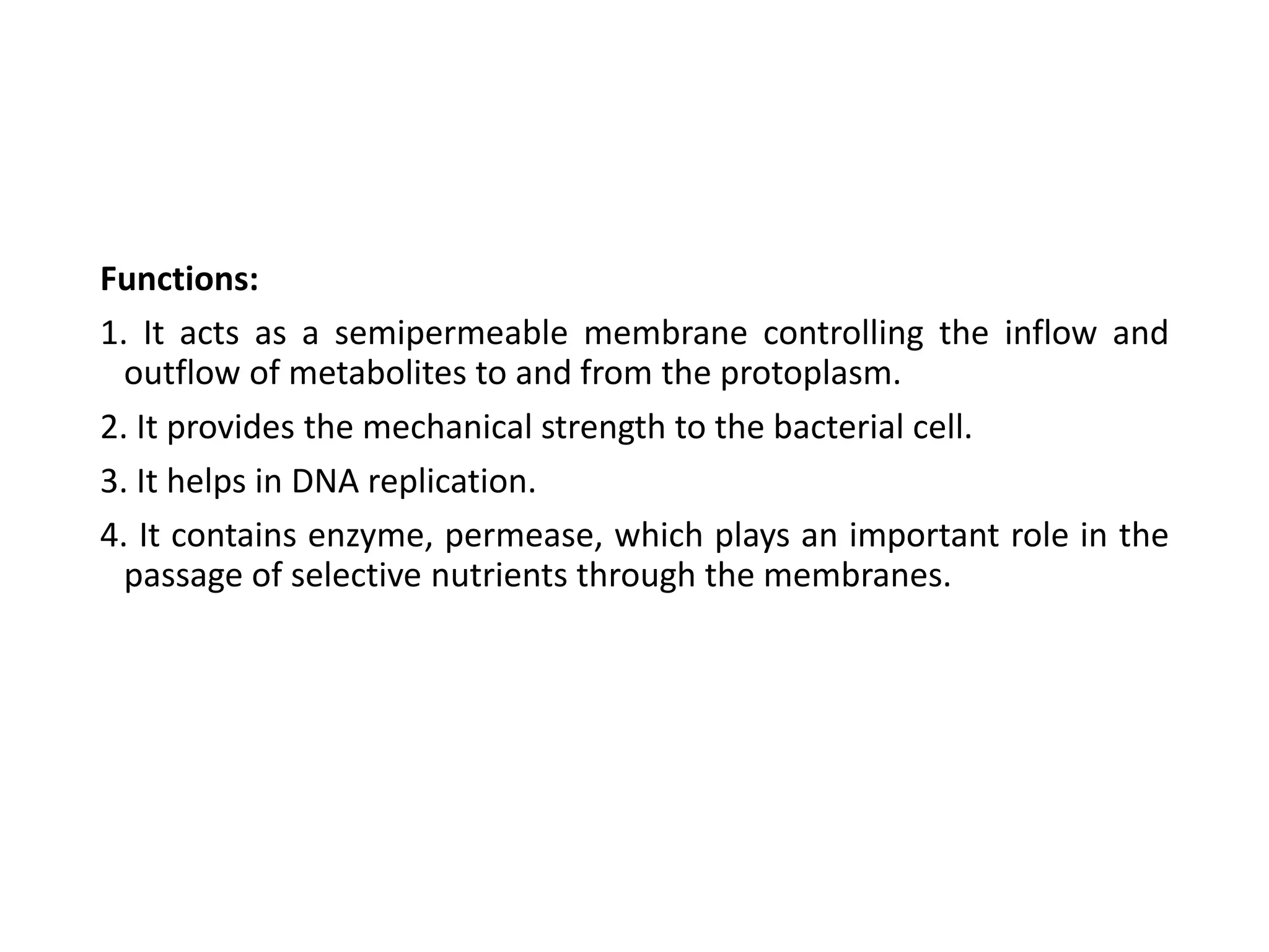Functions:
1. It acts as a semipermeable membrane controlling the inflow and
outflow of metabolites to and from the protoplasm.
2. It provides the mechanical strength to the bacterial cell.
3. It helps in DNA replication.
4. It contains enzyme, permease, which plays an important role in the
passage of selective nutrients through the membranes.
 