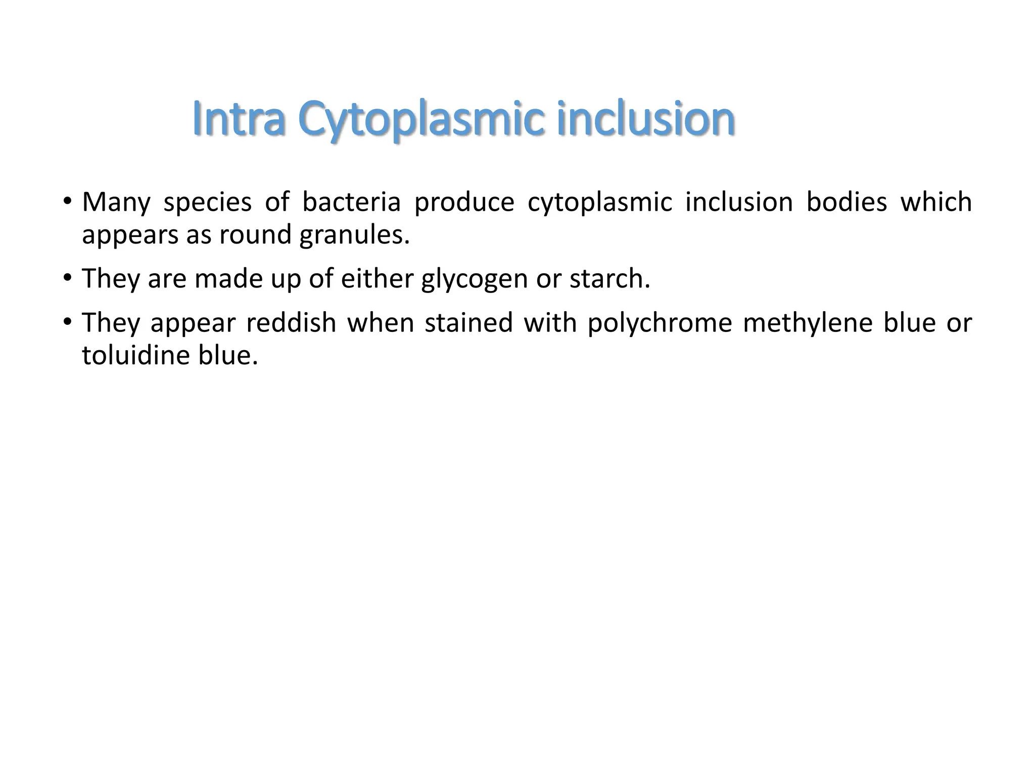 • Many species of bacteria produce cytoplasmic inclusion bodies which
appears as round granules.
• They are made up of either glycogen or starch.
• They appear reddish when stained with polychrome methylene blue or
toluidine blue.
Intra Cytoplasmic inclusion
 
